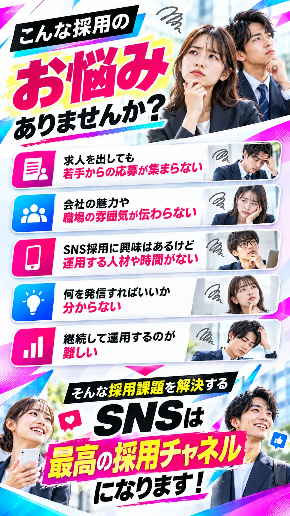 こんな採用のお悩みありませんか？求人を出しても若手からの応募が集まらない。会社の魅力や職場の雰囲気が伝わらない。SNS採用に興味はあるけど運用する人材や時間がない。何を発信すればいいか分からない。継続して運用するのが難しい。そんな採用課題を解決するSNSは最高の採用チャネルになります。