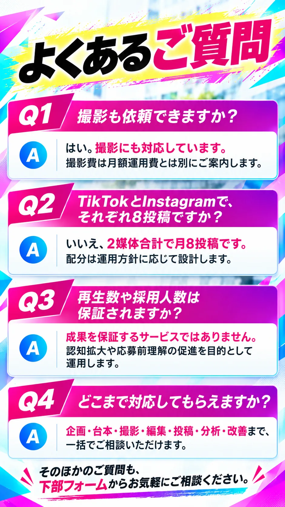 よくあるご質問。Q1 撮影も依頼できますか？A はい。撮影にも対応しています。撮影費は月額運用費とは別にご案内します。Q2 TikTokとInstagramで、それぞれ8投稿ですか？A いいえ、2媒体合計で月8投稿です。配分は運用方針に応じて設計します。Q3 再生数や採用人数は保証されますか？A 成果を保証するサービスではありません。認知拡大や応募前理解の促進を目的として運用します。Q4 どこまで対応してもらえますか？A 企画・台本・撮影・編集・投稿・分析・改善まで、一括でご相談いただけます。